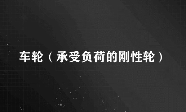 车轮（承受负荷的刚性轮）