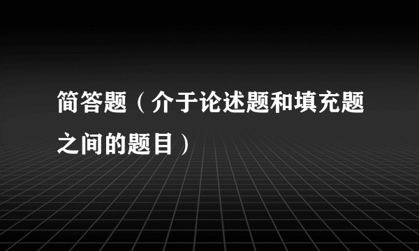 简答题（介于论述题和填充题之间的题目）