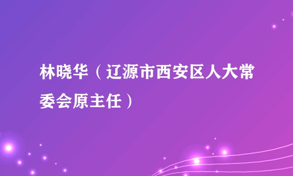 林晓华（辽源市西安区人大常委会原主任）