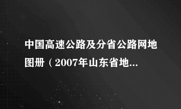 中国高速公路及分省公路网地图册(2007年山东省地图出版社出版的图书)