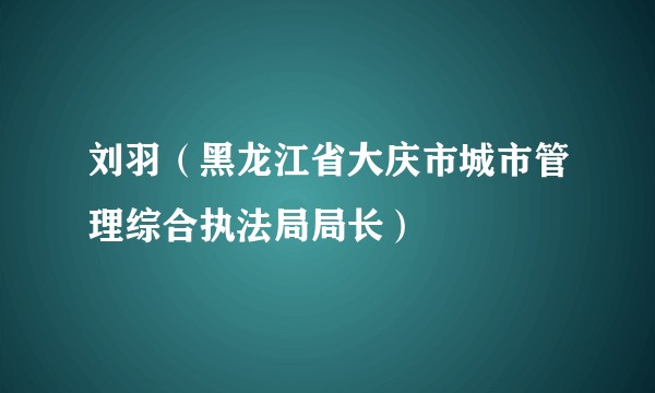 刘羽（黑龙江省大庆市城市管理综合执法局局长）