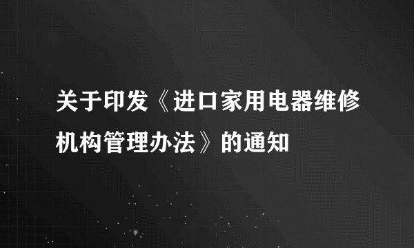关于印发《进口家用电器维修机构管理办法》的通知