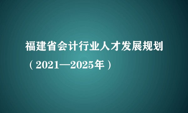 福建省会计行业人才发展规划（2021—2025年）