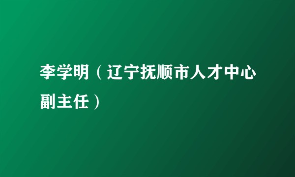 李学明（辽宁抚顺市人才中心副主任）