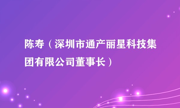 陈寿（深圳市通产丽星科技集团有限公司董事长）