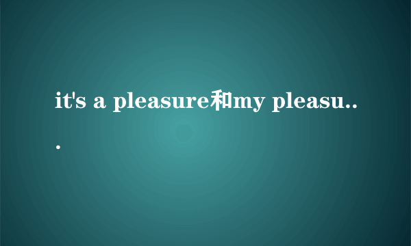 it's a pleasure和my pleasure的区别