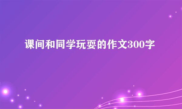 课间和同学玩耍的作文300字