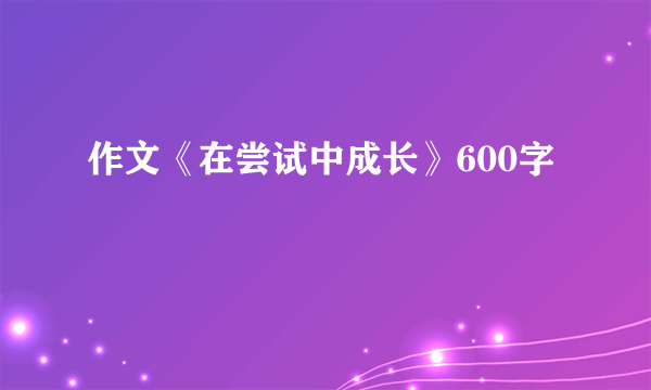 作文《在尝试中成长》600字