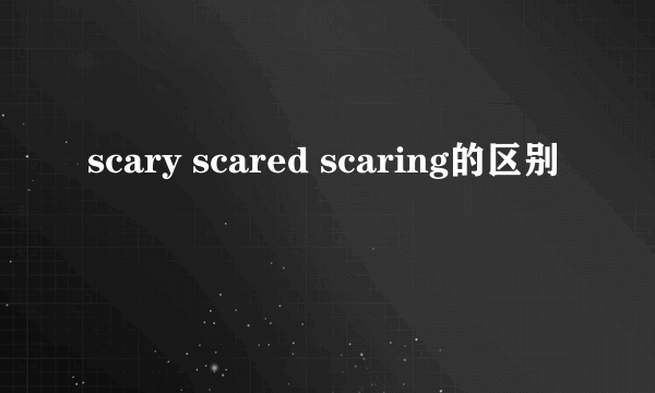 scary scared scaring的区别