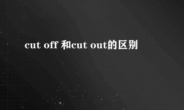 cut off 和cut out的区别