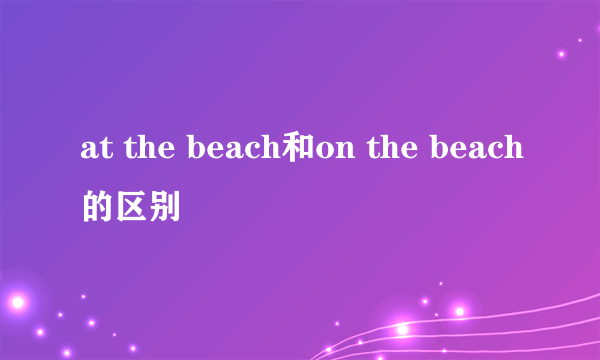 at the beach和on the beach的区别
