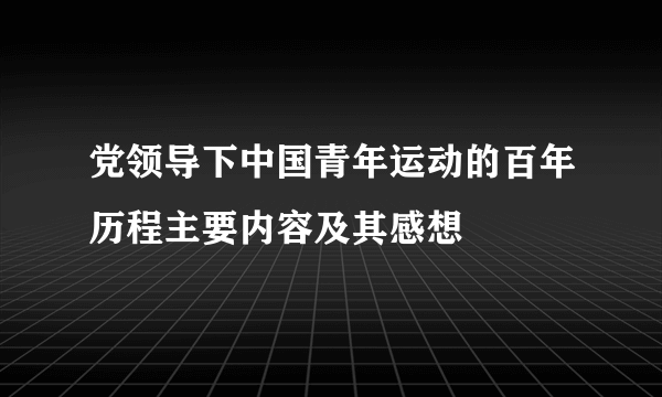 党领导下中国青年运动的百年历程主要内容及其感想
