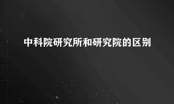 中科院研究所和研究院的区别
