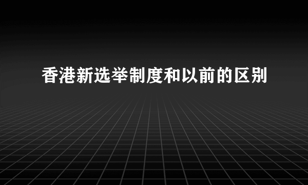 香港新选举制度和以前的区别