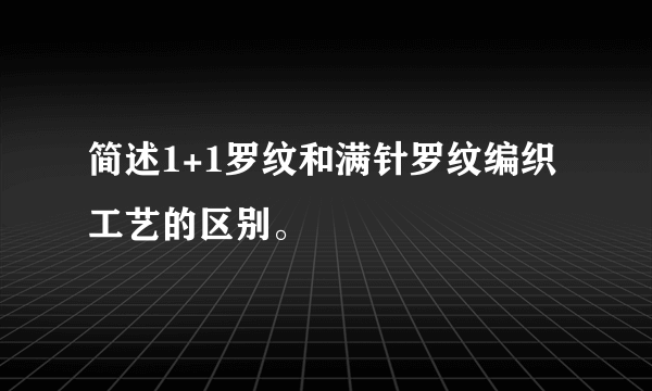 简述1+1罗纹和满针罗纹编织工艺的区别。