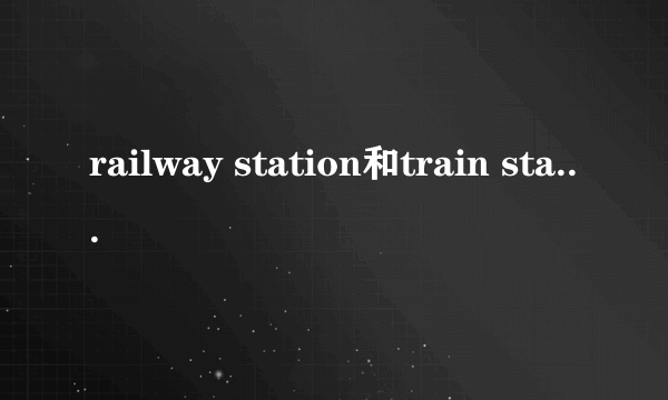 railway station和train station的区别