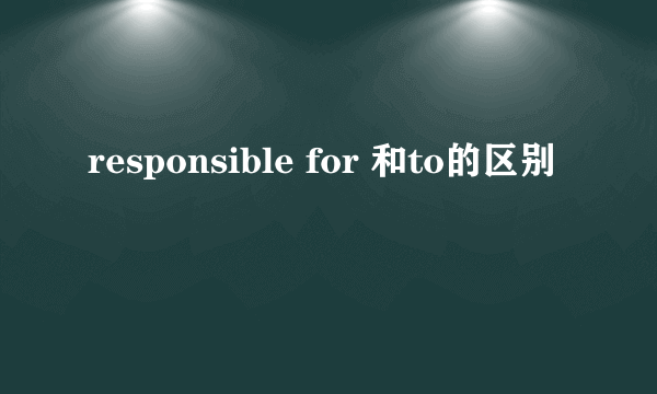 responsible for 和to的区别