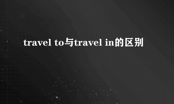 travel to与travel in的区别