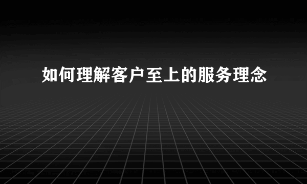 如何理解客户至上的服务理念