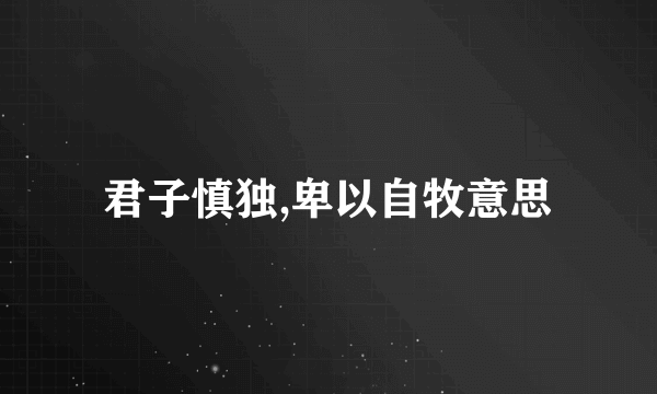 君子慎独,卑以自牧意思