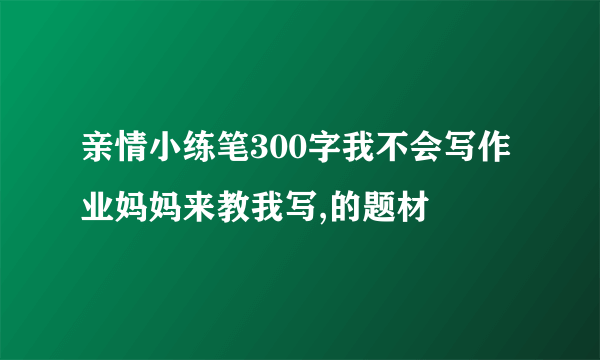 亲情小练笔300字我不会写作业妈妈来教我写,的题材