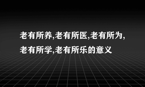 老有所养,老有所医,老有所为,老有所学,老有所乐的意义