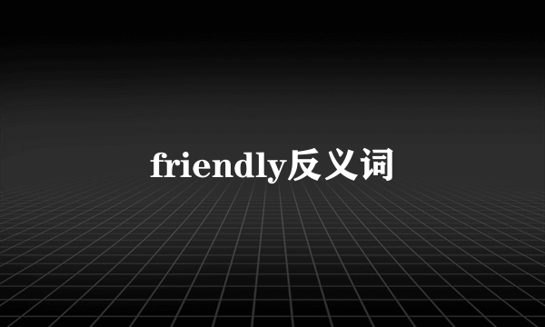 friendly反义词