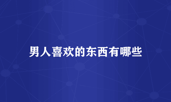 男人喜欢的东西有哪些