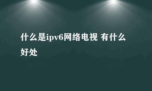 什么是ipv6网络电视 有什么好处