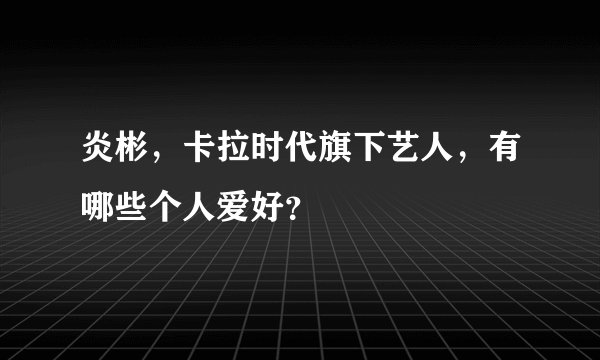 炎彬,卡拉时代旗下艺人,有哪些个人爱好?