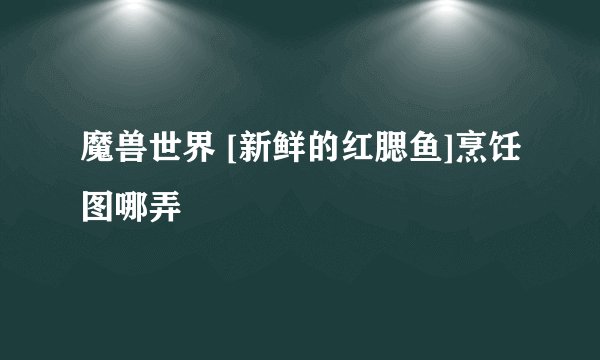 魔兽世界 [新鲜的红腮鱼]烹饪图哪弄