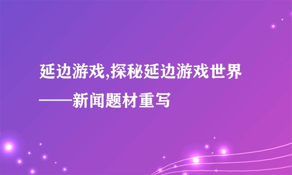 延边游戏,探秘延边游戏世界——新闻题材重写