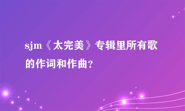 sjm《太完美》专辑里所有歌的作词和作曲？