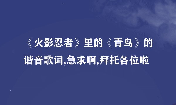《火影忍者》里的《青鸟》的谐音歌词,急求啊,拜托各位啦