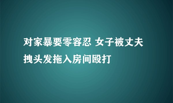对家暴要零容忍 女子被丈夫拽头发拖入房间殴打