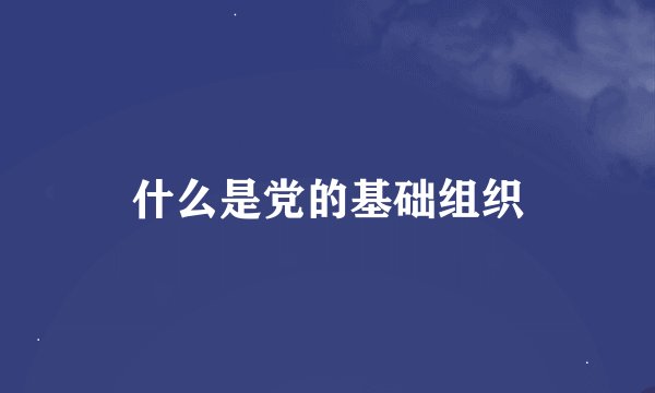 什么是党的基础组织
