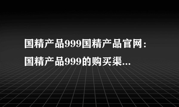 国精产品999国精产品官网：国精产品999的购买渠道及官方网站介绍