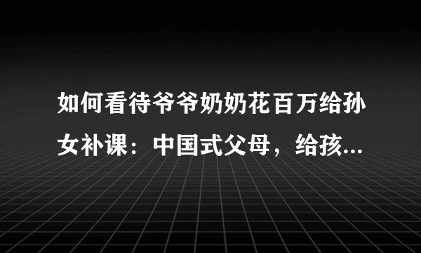 如何看待爷爷奶奶花百万给孙女补课:中国式父母,给孩子更多的是压力