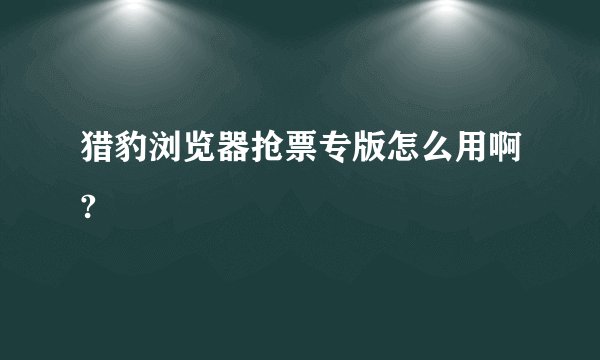猎豹浏览器抢票专版怎么用啊?