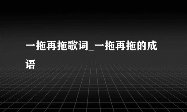 一拖再拖歌词_一拖再拖的成语