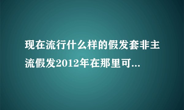 现在流行什么样的假发套非主流假发2012年在那里可以买到，我在好多店里都没有看到自己喜欢的假发