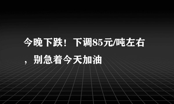 今晚下跌！下调85元/吨左右，别急着今天加油