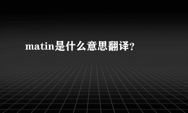 matin是什么意思翻译?