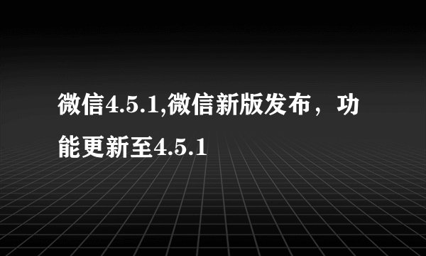 微信4.5.1,微信新版发布，功能更新至4.5.1