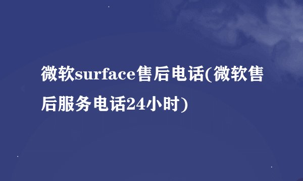 微软surface售后电话(微软售后服务电话24小时)