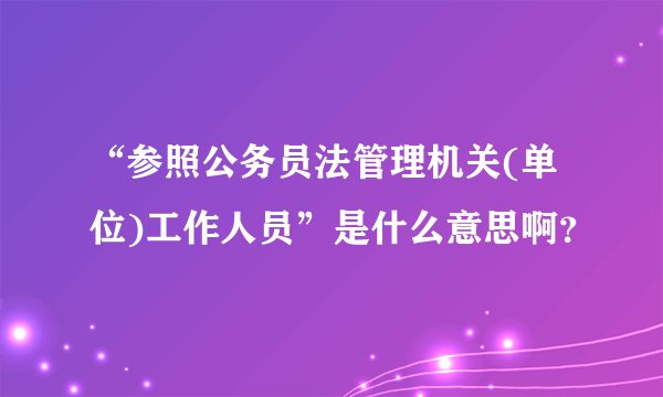 “参照公务员法管理机关(单位)工作人员”是什么意思啊？