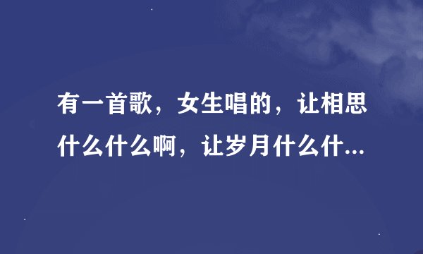 有一首歌,女生唱的,让相思什么什么啊,让岁月什么什么啊,让什么什么的,求歌名,歌词记不全了,求大神