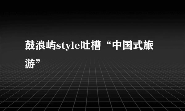 鼓浪屿style吐槽“中国式旅游”