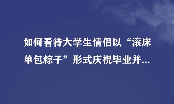 如何看待大学生情侣以“滚床单包粽子”形式庆祝毕业并宣誓不分手？