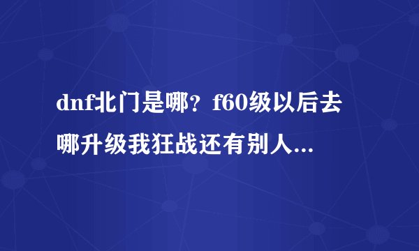 dnf北门是哪？f60级以后去哪升级我狂战还有别人说的北门是哪里 说的详细点好长时间没玩了